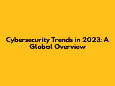 Cybersecurity Trends in 2023: A Global Overview
