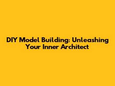 DIY Model Building: Unleashing Your Inner Architect