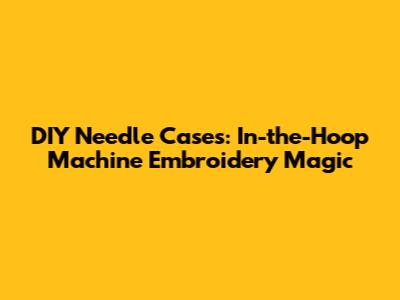 DIY Needle Cases: In-the-Hoop Machine Embroidery Magic