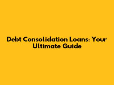 Debt Consolidation Loans: Your Ultimate Guide