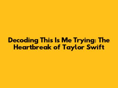 Decoding 'This Is Me Trying': The Heartbreak of Taylor Swift