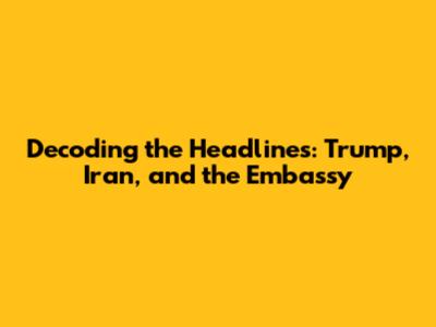 Decoding the Headlines: Trump, Iran, and the Embassy