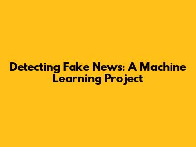 Detecting Fake News: A Machine Learning Project