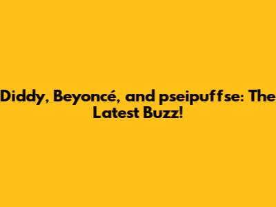 Diddy, Beyoncé, and pseipuffse: The Latest Buzz!