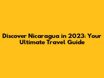 Discover Nicaragua in 2023: Your Ultimate Travel Guide