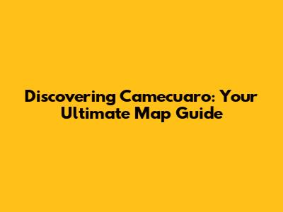 Discovering Camecuaro: Your Ultimate Map Guide