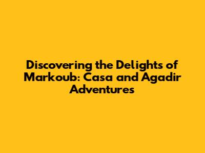 Discovering the Delights of Markoub: Casa and Agadir Adventures
