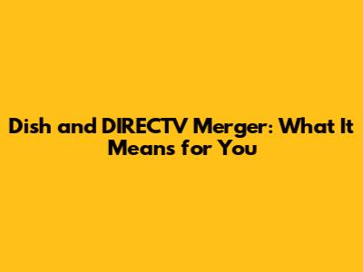 Dish and DIRECTV Merger: What It Means for You
