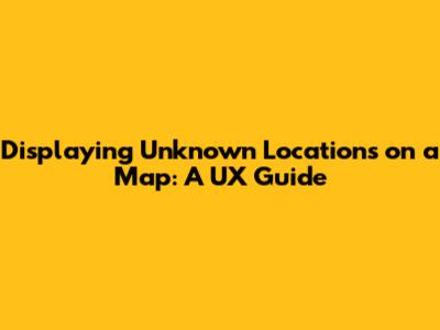 Displaying Unknown Locations on a Map: A UX Guide
