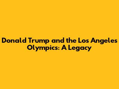 Donald Trump and the Los Angeles Olympics: A Legacy