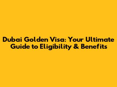 Dubai Golden Visa: Your Ultimate Guide to Eligibility & Benefits