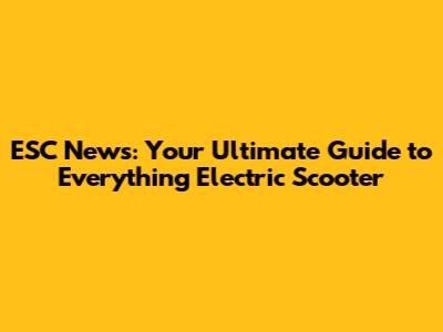 ESC News: Your Ultimate Guide to Everything Electric Scooter
