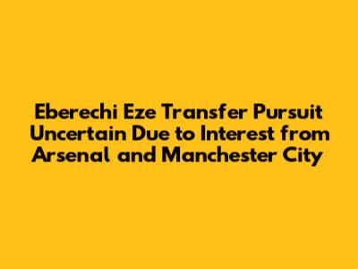 Eberechi Eze Transfer Pursuit Uncertain Due to Interest from Arsenal and Manchester City