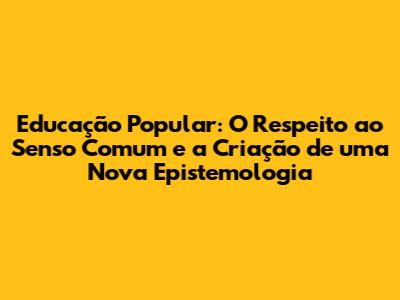 Educação Popular: O Respeito ao Senso Comum e a Criação de uma Nova Epistemologia