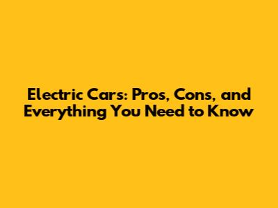 Electric Cars: Pros, Cons, and Everything You Need to Know