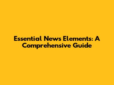 Essential News Elements: A Comprehensive Guide