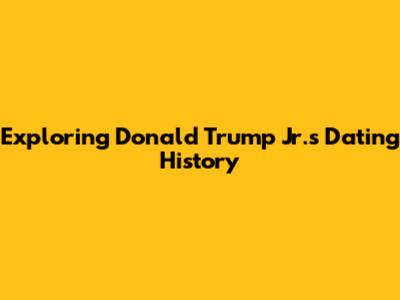 Exploring Donald Trump Jr.'s Dating History