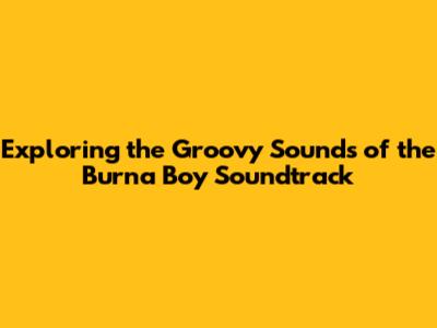 Exploring the Groovy Sounds of the Burna Boy Soundtrack