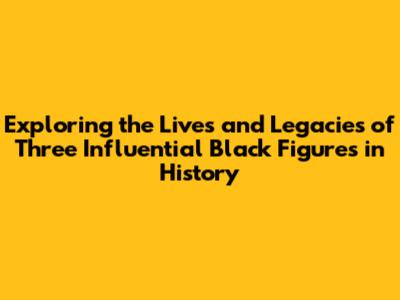 Exploring the Lives and Legacies of Three Influential Black Figures in History