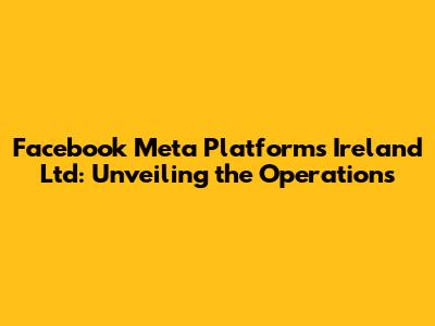 Facebook Meta Platforms Ireland Ltd: Unveiling the Operations