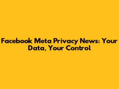 Facebook Meta Privacy News: Your Data, Your Control