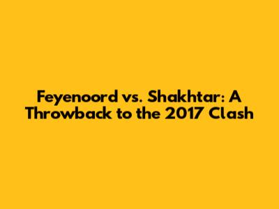 Feyenoord vs. Shakhtar: A Throwback to the 2017 Clash