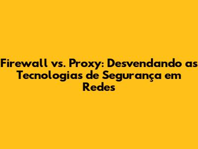 Firewall vs. Proxy: Desvendando as Tecnologias de Segurança em Redes
