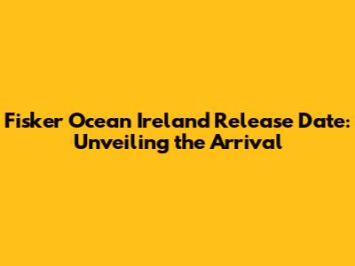 Fisker Ocean Ireland Release Date: Unveiling the Arrival