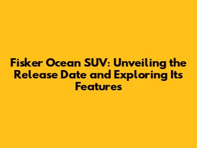 Fisker Ocean SUV: Unveiling the Release Date and Exploring Its Features