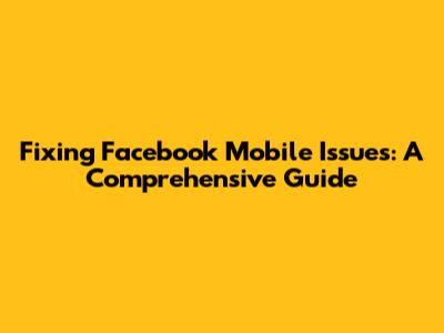 Fixing Facebook Mobile Issues: A Comprehensive Guide