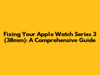 Fixing Your Apple Watch Series 3 (38mm): A Comprehensive Guide