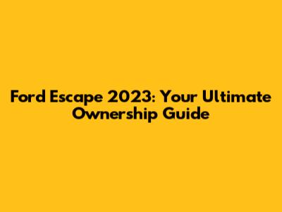 Ford Escape 2023: Your Ultimate Ownership Guide