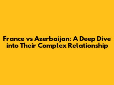 France vs Azerbaijan: A Deep Dive into Their Complex Relationship