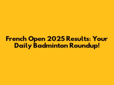 French Open 2025 Results: Your Daily Badminton Roundup!