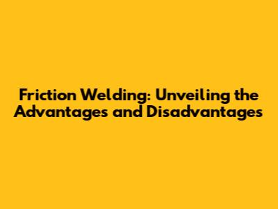 Friction Welding: Unveiling the Advantages and Disadvantages