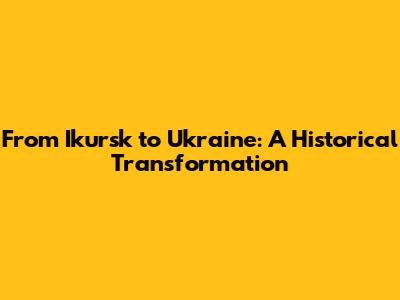 From Ikursk to Ukraine: A Historical Transformation