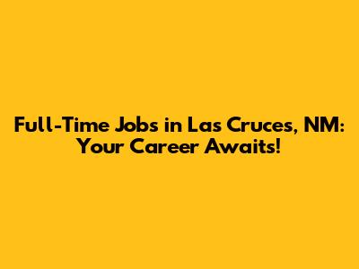 Full-Time Jobs in Las Cruces, NM: Your Career Awaits!