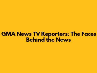 GMA News TV Reporters: The Faces Behind the News