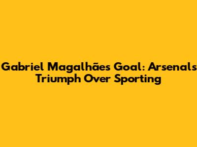 Gabriel Magalhães' Goal: Arsenal's Triumph Over Sporting