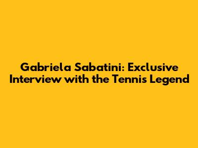 Gabriela Sabatini: Exclusive Interview with the Tennis Legend