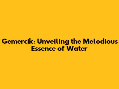 Gemercik: Unveiling the Melodious Essence of Water
