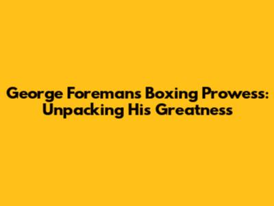 George Foreman's Boxing Prowess: Unpacking His Greatness