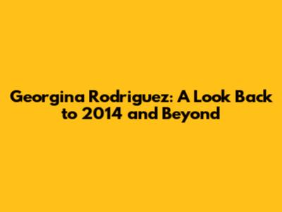 Georgina Rodriguez: A Look Back to 2014 and Beyond