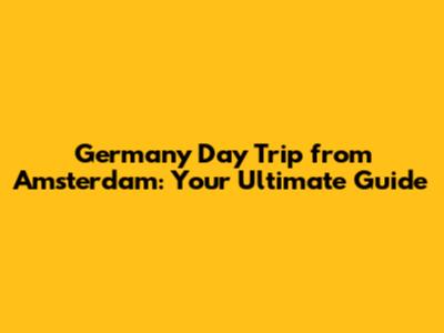 Germany Day Trip from Amsterdam: Your Ultimate Guide