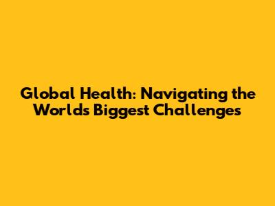 Global Health: Navigating the World's Biggest Challenges