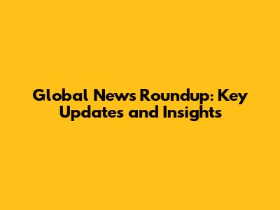 Global News Roundup: Key Updates and Insights