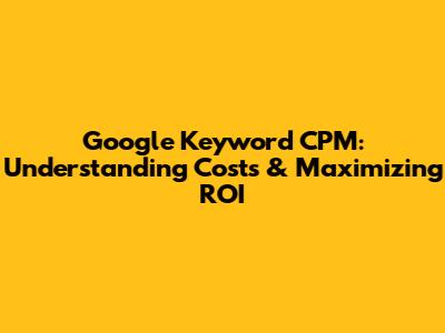 Google Keyword CPM: Understanding Costs & Maximizing ROI