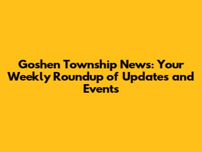 Goshen Township News: Your Weekly Roundup of Updates and Events