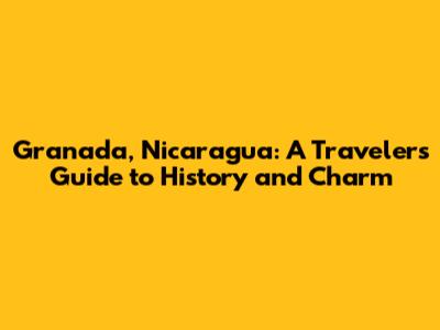 Granada, Nicaragua: A Traveler's Guide to History and Charm