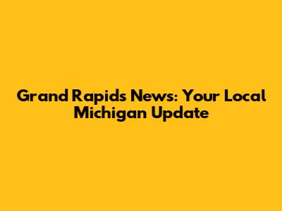 Grand Rapids News: Your Local Michigan Update